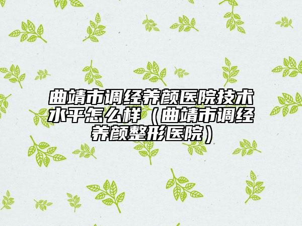 曲靖市调经养颜医院技术水平怎么样（曲靖市调经养颜整形医院）