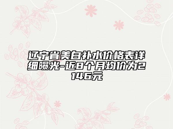 辽宁省美白补水价格表详细曝光-近8个月均价为2146元