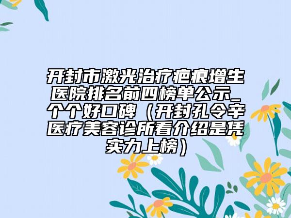 开封市激光治疗疤痕增生医院排名前四榜单公示_个个好口碑（开封孔令辛医疗美容诊所看介绍是凭实力上榜）