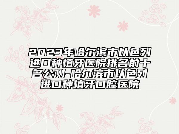 2023年哈尔滨市以色列进口种植牙医院排名前十名公测-哈尔滨市以色列进口种植牙口腔医院