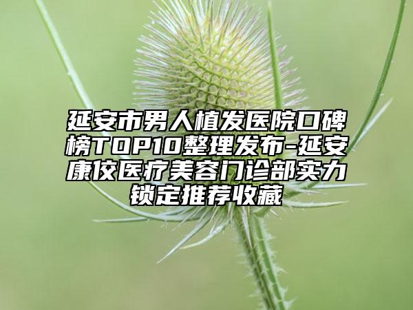 延安市男人植发医院口碑榜TOP10整理发布-延安康佼医疗美容门诊部实力锁定推荐收藏