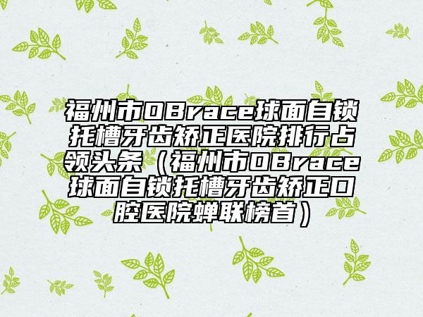 福州市OBrace球面自锁托槽牙齿矫正医院排行占领头条（福州市OBrace球面自锁托槽牙齿矫正口腔医院蝉联榜首）