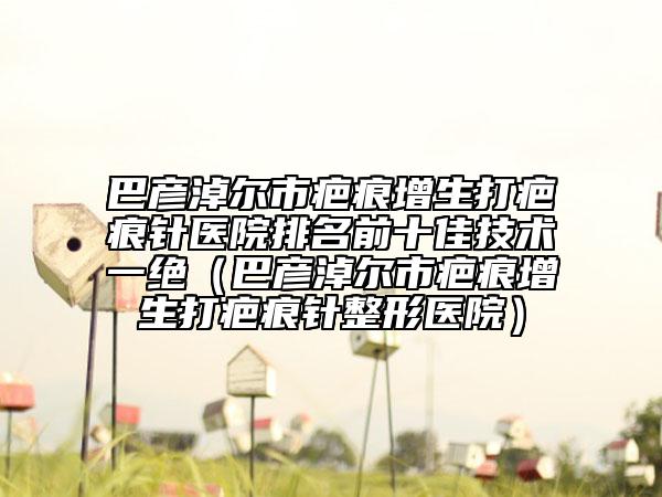 巴彦淖尔市疤痕增生打疤痕针医院排名前十佳技术一绝（巴彦淖尔市疤痕增生打疤痕针整形医院）