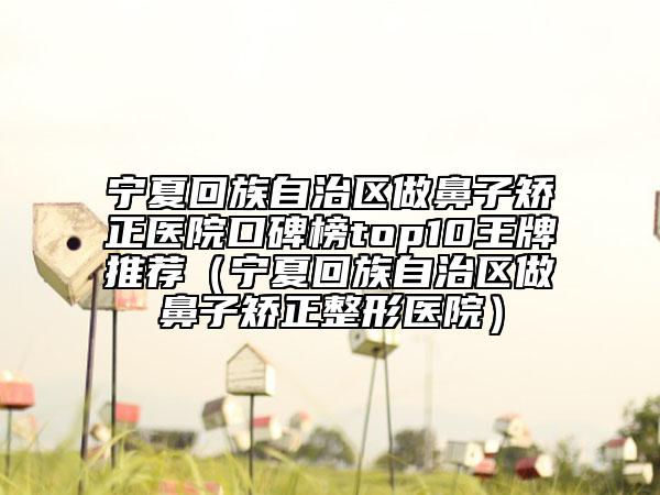 宁夏回族自治区做鼻子矫正医院口碑榜top10王牌推荐（宁夏回族自治区做鼻子矫正整形医院）