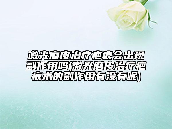 激光磨皮治疗疤痕会出现副作用吗(激光磨皮治疗疤痕术的副作用有没有呢)