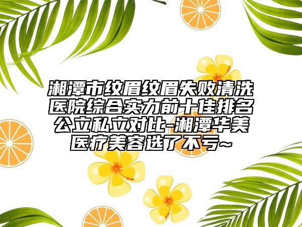 湘潭市纹眉纹眉失败清洗医院综合实力前十佳排名公立私立对比-湘潭华美医疗美容选了不亏~
