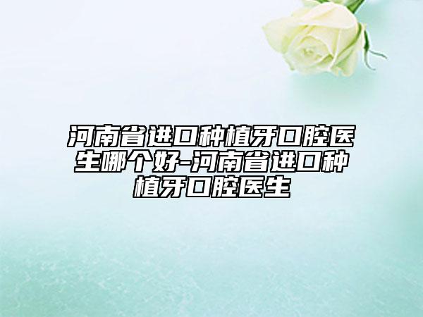 河南省进口种植牙口腔医生哪个好-河南省进口种植牙口腔医生