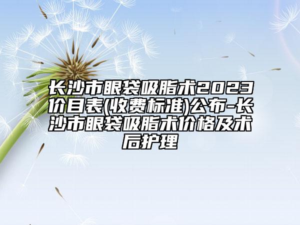 长沙市眼袋吸脂术2023价目表(收费标准)公布-长沙市眼袋吸脂术价格及术后护理