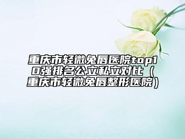 重庆市轻微兔唇医院top10强排名公立私立对比（重庆市轻微兔唇整形医院）