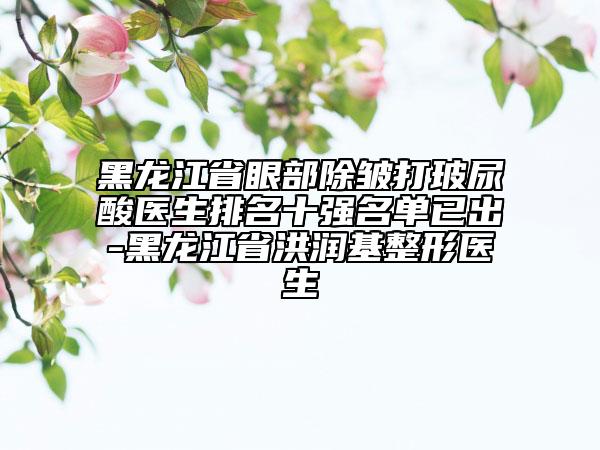 黑龙江省眼部除皱打玻尿酸医生排名十强名单已出-黑龙江省洪润基整形医生