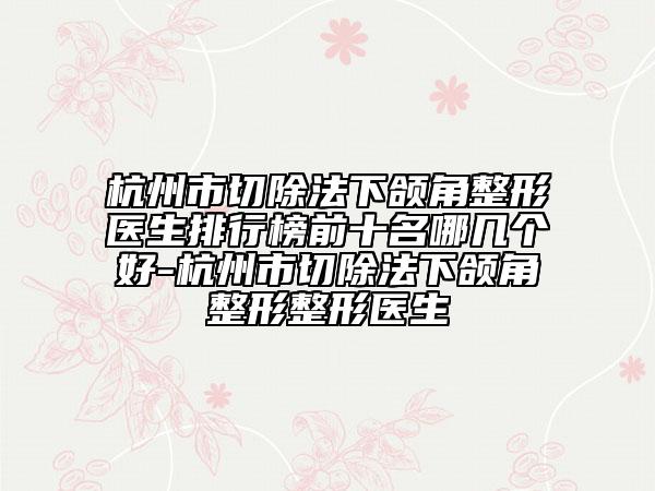 杭州市切除法下颌角整形医生排行榜前十名哪几个好-杭州市切除法下颌角整形整形医生