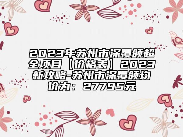 2023年苏州市深覆颌超全项目【价格表】2023新攻略-苏州市深覆颌均价为：27795元