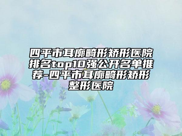 四平市耳廓畸形矫形医院排名top10强公开名单推荐-四平市耳廓畸形矫形整形医院
