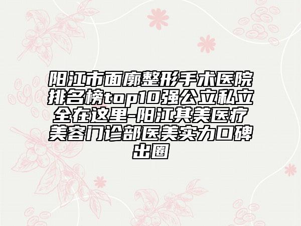 阳江市面廓整形手术医院排名榜top10强公立私立全在这里-阳江其美医疗美容门诊部医美实力口碑出圈