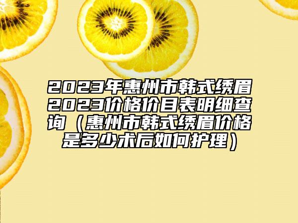 2023年惠州市韩式绣眉2023价格价目表明细查询（惠州市韩式绣眉价格是多少术后如何护理）