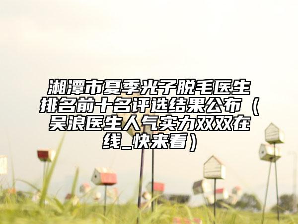 湘潭市夏季光子脱毛医生排名前十名评选结果公布（吴浪医生人气实力双双在线_快来看）