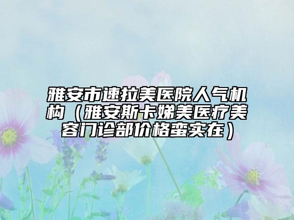 雅安市速拉美医院人气机构（雅安斯卡娣美医疗美容门诊部价格蛮实在）