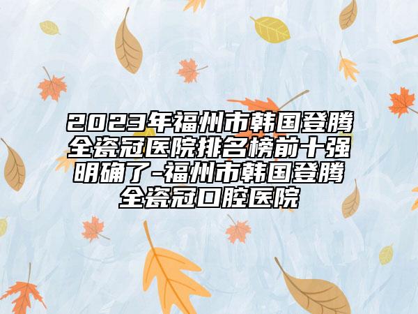 2023年福州市韩国登腾全瓷冠医院排名榜前十强明确了-福州市韩国登腾全瓷冠口腔医院
