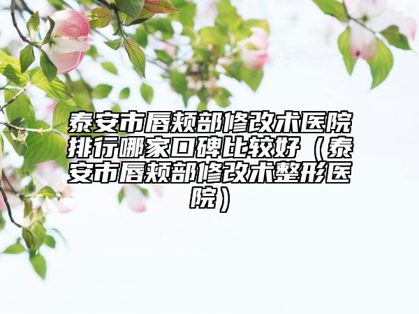 泰安市唇颊部修改术医院排行哪家口碑比较好（泰安市唇颊部修改术整形医院）