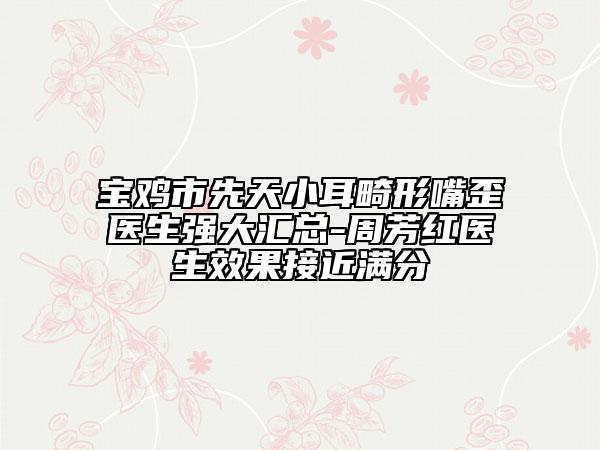 宝鸡市先天小耳畸形嘴歪医生强大汇总-周芳红医生效果接近满分