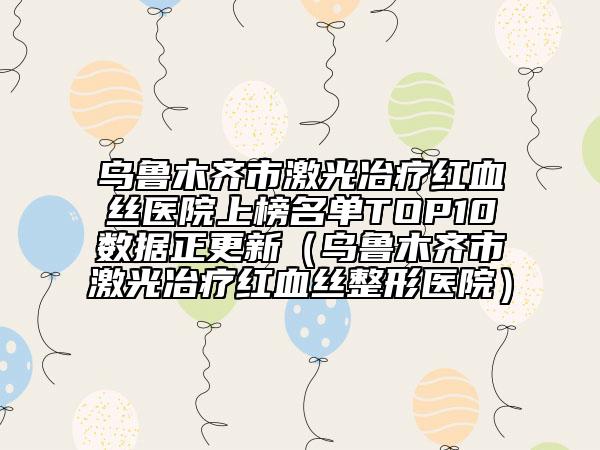 乌鲁木齐市激光冶疗红血丝医院上榜名单TOP10数据正更新（乌鲁木齐市激光冶疗红血丝整形医院）