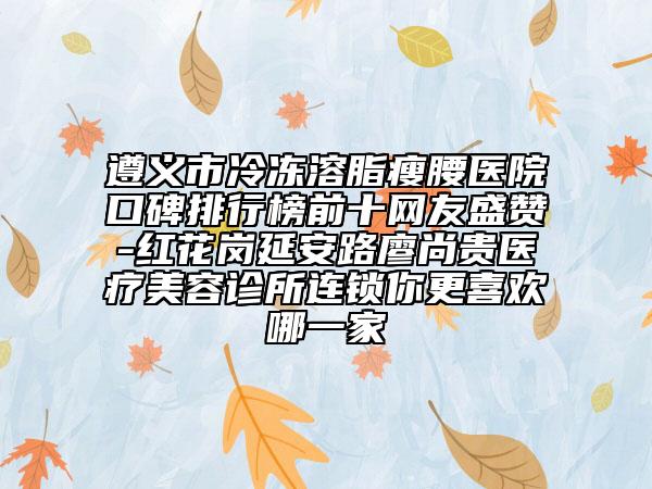 遵义市冷冻溶脂瘦腰医院口碑排行榜前十网友盛赞-红花岗延安路廖尚贵医疗美容诊所连锁你更喜欢哪一家