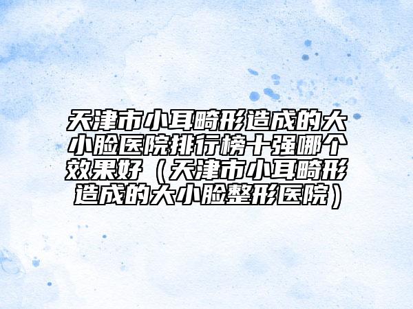 天津市小耳畸形造成的大小脸医院排行榜十强哪个效果好（天津市小耳畸形造成的大小脸整形医院）