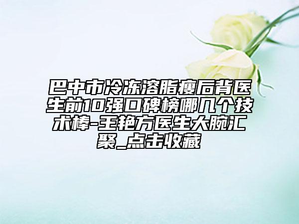 巴中市冷冻溶脂瘦后背医生前10强口碑榜哪几个技术棒-王艳方医生大腕汇聚_点击收藏
