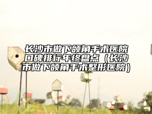 长沙市做下颌角手术医院口碑排行年终盘点（长沙市做下颌角手术整形医院）
