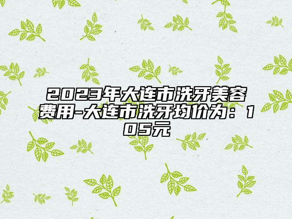 2023年大连市洗牙美容费用-大连市洗牙均价为：105元