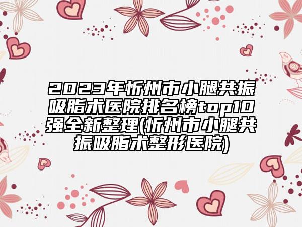 2023年忻州市小腿共振吸脂术医院排名榜top10强全新整理(忻州市小腿共振吸脂术整形医院)