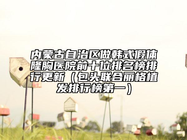 内蒙古自治区做韩式假体隆胸医院前十位排名榜排行更新（包头联合丽格植发排行榜第一）