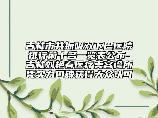 吉林市共振吸双下巴医院排行前十名一览表公布-吉林刘艳春医疗美容诊所凭实力口碑获得大众认可