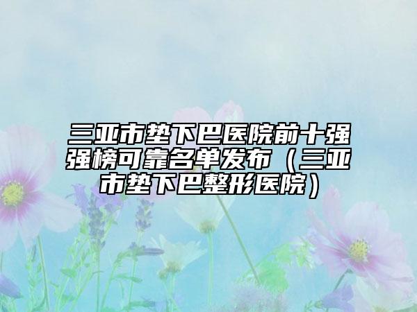 三亚市垫下巴医院前十强强榜可靠名单发布（三亚市垫下巴整形医院）