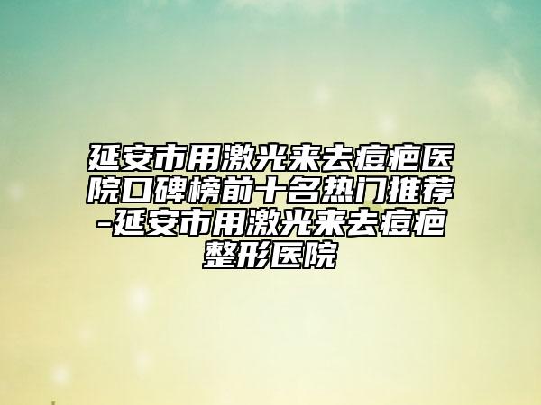 延安市用激光来去痘疤医院口碑榜前十名热门推荐-延安市用激光来去痘疤整形医院