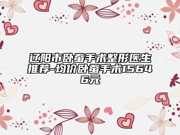 辽阳市卧蚕手术整形医生推荐-均价卧蚕手术15646元