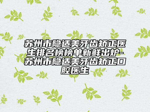 苏州市隐适美牙齿矫正医生排名榜榜单新鲜出炉-苏州市隐适美牙齿矫正口腔医生