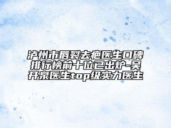 泸州市唇裂去疤医生口碑排行榜前十位已出炉-吴开泉医生top级实力医生