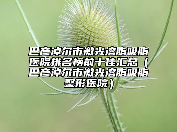巴彦淖尔市激光溶脂吸脂医院排名榜前十佳汇总（巴彦淖尔市激光溶脂吸脂整形医院）