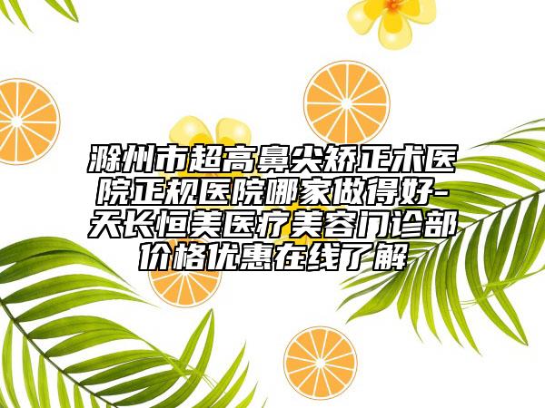 滁州市超高鼻尖矫正术医院正规医院哪家做得好-天长恒美医疗美容门诊部价格优惠在线了解