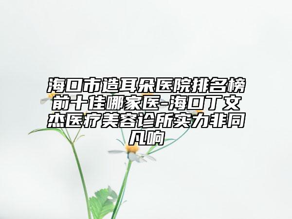 海口市造耳朵医院排名榜前十佳哪家医-海口丁文杰医疗美容诊所实力非同凡响