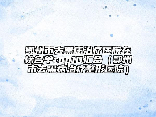 鄂州市去黑痣治疗医院在榜名单top10汇合（鄂州市去黑痣治疗整形医院）