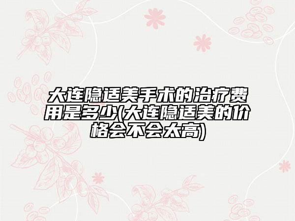 大连隐适美手术的治疗费用是多少(大连隐适美的价格会不会太高)