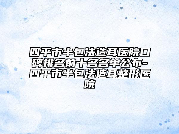 四平市半包法造耳医院口碑排名前十名名单公布-四平市半包法造耳整形医院