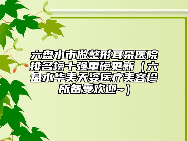 六盘水市做整形耳朵医院排名榜十强重磅更新（六盘水华美天姿医疗美容诊所备受欢迎~）
