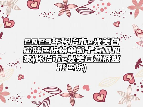 2023年长治市e光美白嫩肤医院榜单前十有哪几家(长治市e光美白嫩肤整形医院)
