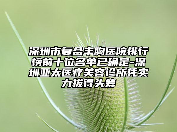 深圳市复合丰胸医院排行榜前十位名单已确定-深圳亚太医疗美容诊所凭实力拔得头筹