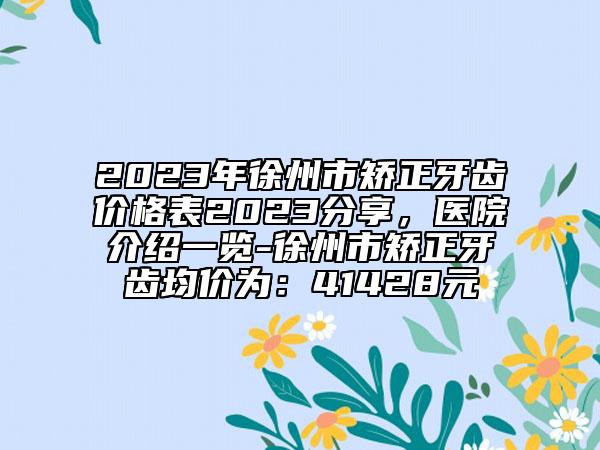 2023年徐州市矫正牙齿价格表2023分享，医院介绍一览-徐州市矫正牙齿均价为：41428元