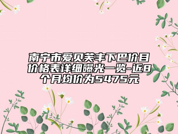 南宁市爱贝芙丰下巴价目价格表详细曝光一览-近8个月均价为5475元