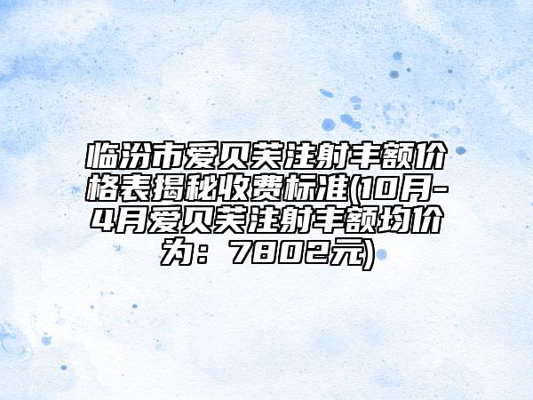 临汾市爱贝芙注射丰额价格表揭秘收费标准(10月-4月爱贝芙注射丰额均价为：7802元)